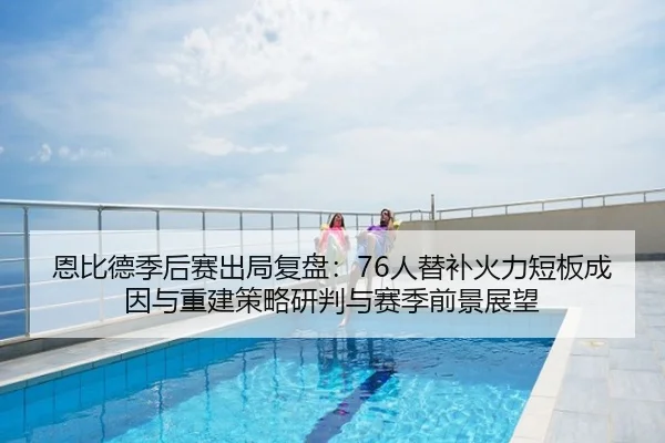 恩比德季后赛出局复盘：76人替补火力短板成因与重建策略研判与赛季前景展望