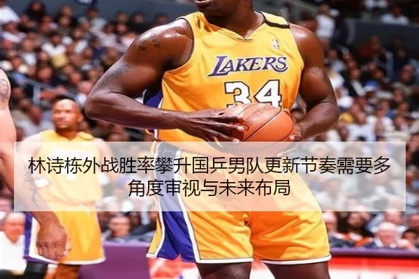 林诗栋外战胜率攀升国乒男队更新节奏需要多角度审视与未来布局