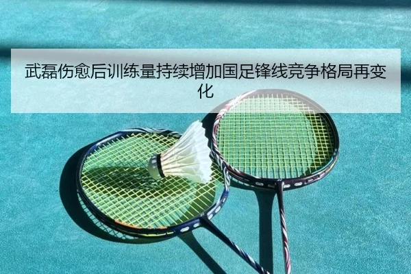 武磊伤愈后训练量持续增加国足锋线竞争格局再变化